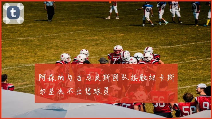 阿森纳与吉马良斯团队接触纽卡斯尔坚决不出售球员