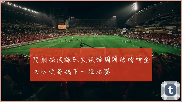 阿利松谈球队失误强调团结精神全力以赴备战下一场比赛