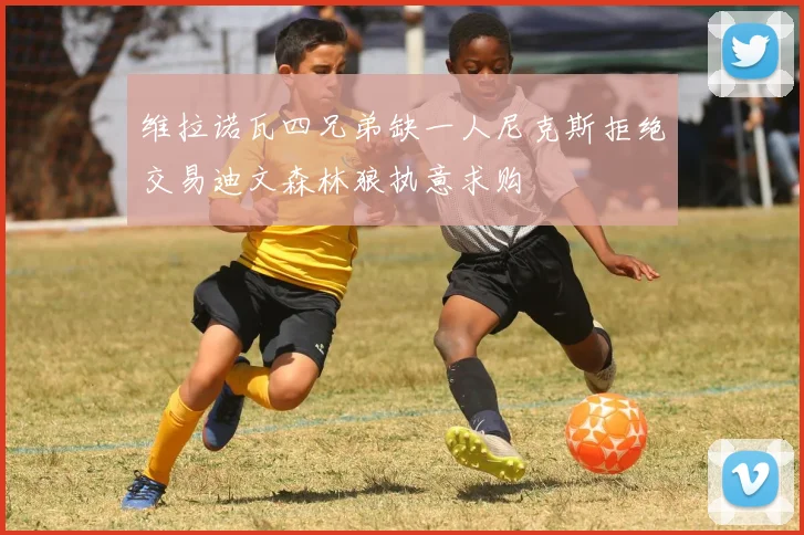 维拉诺瓦四兄弟缺一人尼克斯拒绝交易迪文森林狼执意求购