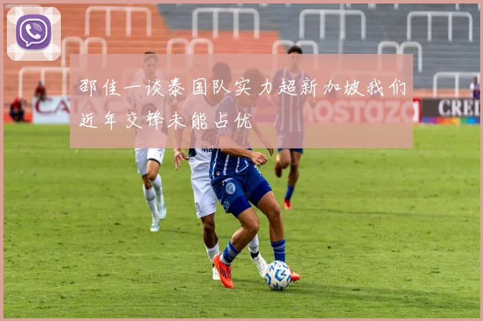 邵佳一谈泰国队实力超新加坡我们近年交锋未能占优