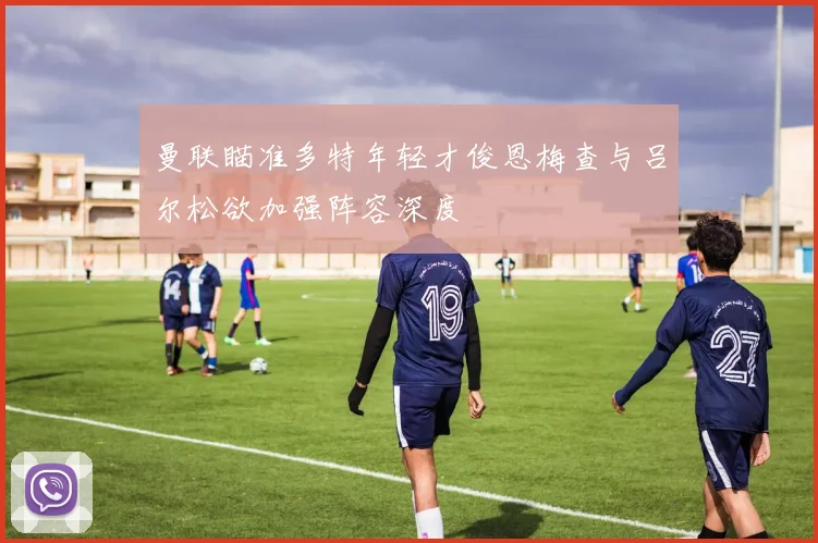 曼联瞄准多特年轻才俊恩梅查与吕尔松欲加强阵容深度