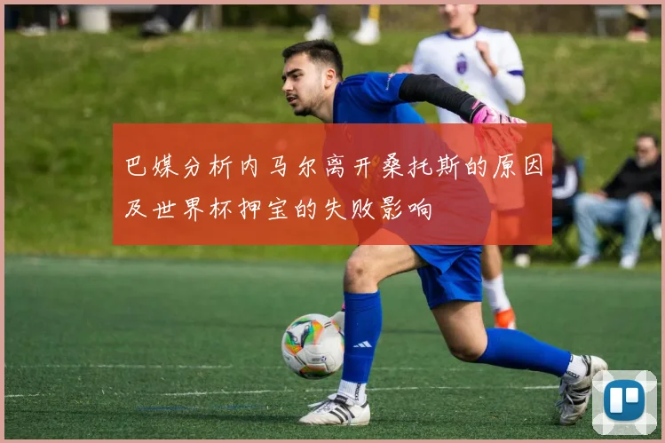 巴媒分析内马尔离开桑托斯的原因及世界杯押宝的失败影响
