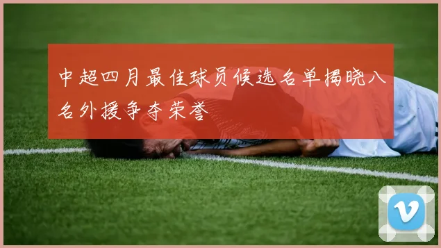 中超四月最佳球员候选名单揭晓八名外援争夺荣誉