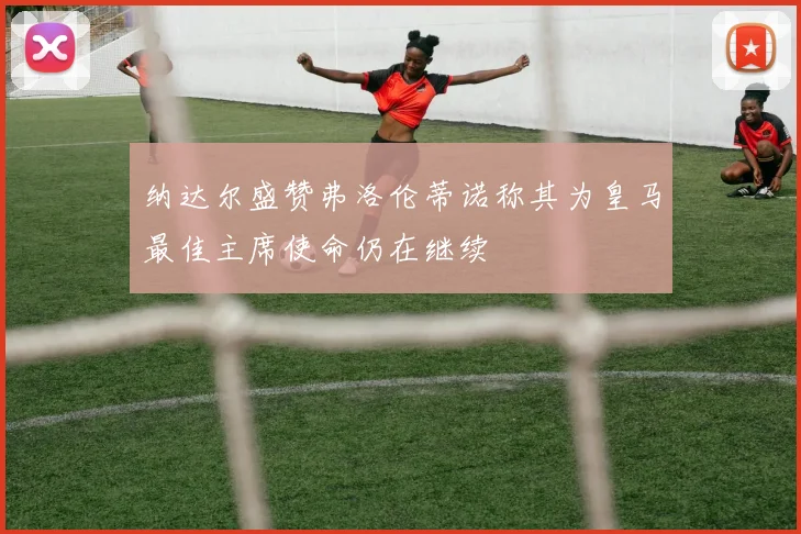 纳达尔盛赞弗洛伦蒂诺称其为皇马最佳主席使命仍在继续