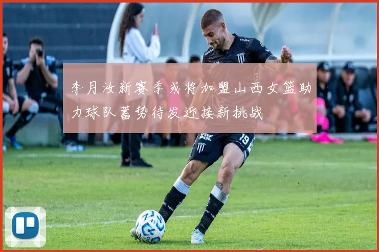 李月汝新赛季或将加盟山西女篮助力球队蓄势待发迎接新挑战