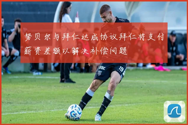 努贝尔与拜仁达成协议拜仁将支付薪资差额以解决补偿问题