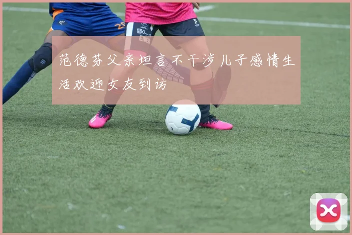 范德芬父亲坦言不干涉儿子感情生活欢迎女友到访