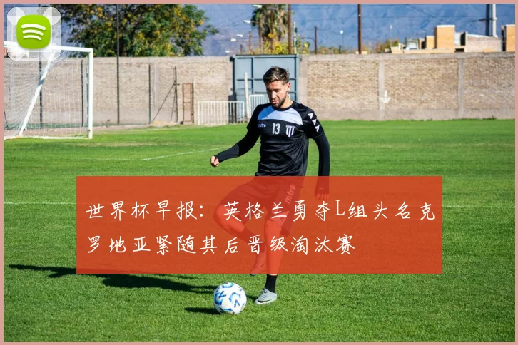 世界杯早报：英格兰勇夺L组头名克罗地亚紧随其后晋级淘汰赛