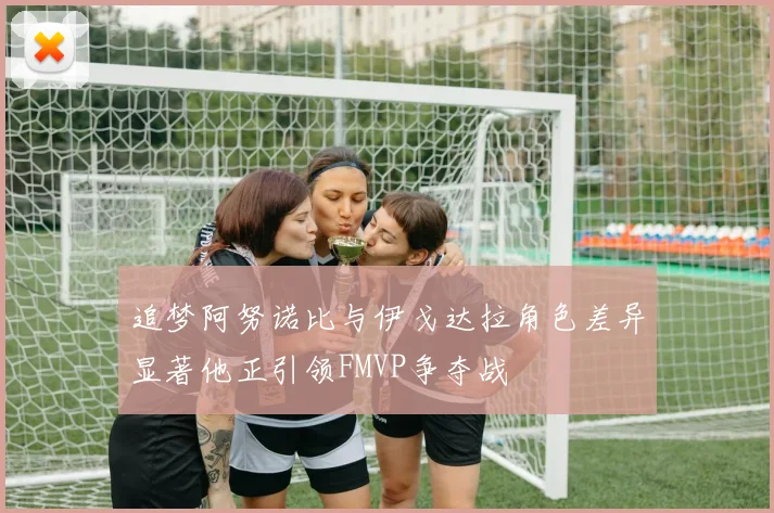 追梦阿努诺比与伊戈达拉角色差异显著他正引领FMVP争夺战