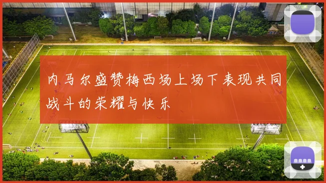 内马尔盛赞梅西场上场下表现共同战斗的荣耀与快乐