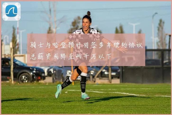 骑士与哈登预计将签多年续约协议总薪资或降至两千万以下