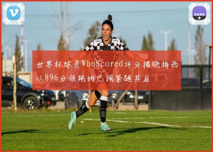 世界杯球员WhoScored评分揭晓梅西以896分领跑姆巴佩紧随其后