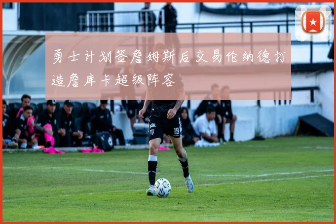 勇士计划签詹姆斯后交易伦纳德打造詹库卡超级阵容