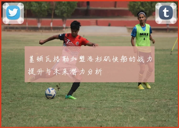 基顿瓦格勒加盟洛杉矶快船的战力提升与未来潜力分析