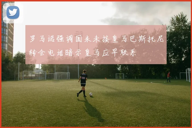 罗马诺强调国米未接皇马巴斯托尼转会电话暗示皇马应早联系