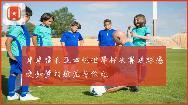 库库雷利亚回忆世界杯决赛进球感受如梦幻般无与伦比
