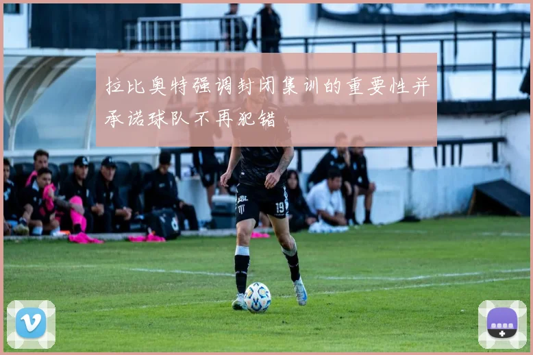 拉比奥特强调封闭集训的重要性并承诺球队不再犯错